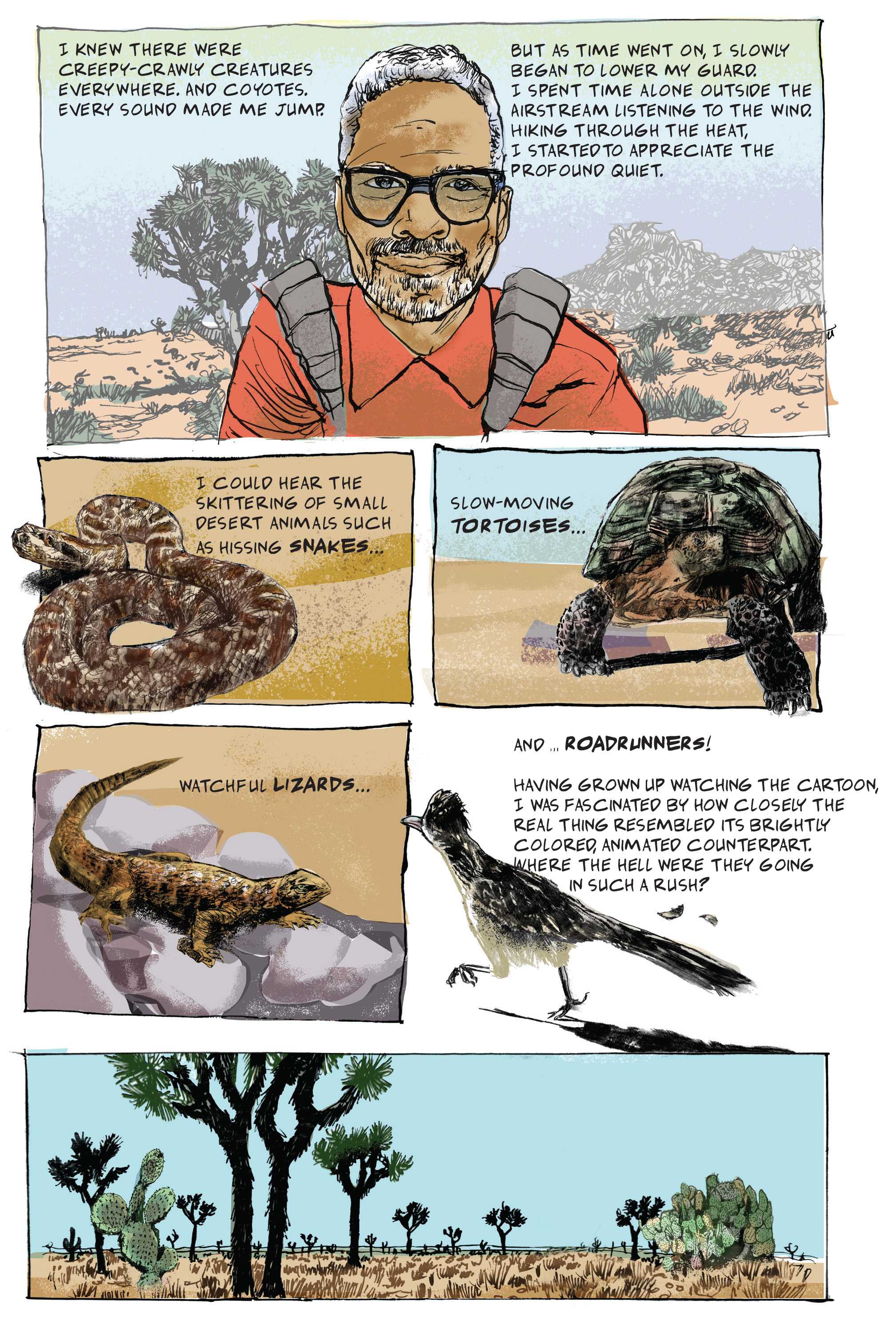 Comic book image with the following text: I knew there were creepy-crawly creatures everywhere. And coyotes. Every sound made me jump. But as time went on, I slowly began to lower my guard. I spent time a lone outside the Airstream listening to the wind. Hiking through the heat, I started to appreciate the profound quiet. I could hear the skittering of small desert animals such as hissing snakes...slow-moving tortoises...watchful lizards...and...roadrunners! Having grown up watching the cartoon, I was fascinated by how closely the real thing resembled its brightly colored, animated counterpart. Where the hell were they going
in such a rush?